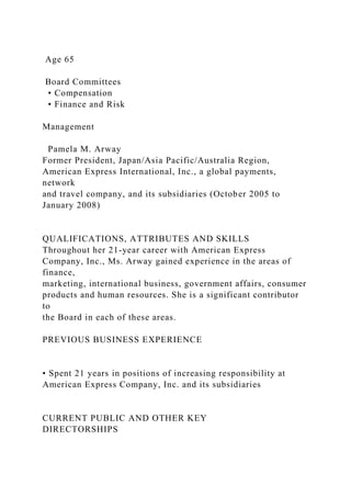 Age 65
Board Committees
• Compensation
• Finance and Risk
Management
Pamela M. Arway
Former President, Japan/Asia Pacific/Australia Region,
American Express International, Inc., a global payments,
network
and travel company, and its subsidiaries (October 2005 to
January 2008)
QUALIFICATIONS, ATTRIBUTES AND SKILLS
Throughout her 21-year career with American Express
Company, Inc., Ms. Arway gained experience in the areas of
finance,
marketing, international business, government affairs, consumer
products and human resources. She is a significant contributor
to
the Board in each of these areas.
PREVIOUS BUSINESS EXPERIENCE
• Spent 21 years in positions of increasing responsibility at
American Express Company, Inc. and its subsidiaries
CURRENT PUBLIC AND OTHER KEY
DIRECTORSHIPS
 
