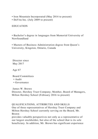 • Iron Mountain Incorporated (May 2014 to present)
• DaVita Inc. (July 2009 to present)
EDUCATION
• Bachelor’s degree in languages from Memorial University of
Newfoundland
• Masters of Business Administration degree from Queen’s
University, Kingston, Ontario, Canada
Director since
May 2017
Age 67
Board Committees
• Audit
• Governance
James W. Brown
Director, Hershey Trust Company; Member, Board of Managers,
Milton Hershey School (February 2016 to present)
QUALIFICATIONS, ATTRIBUTES AND SKILLS
One of three representatives of Hershey Trust Company and
Milton Hershey School currently serving on the Board, Mr.
Brown
provides valuable perspectives not only as a representative of
our largest stockholder, but also of the school that is its sole
beneficiary. In addition, Mr. Brown has significant experience
 