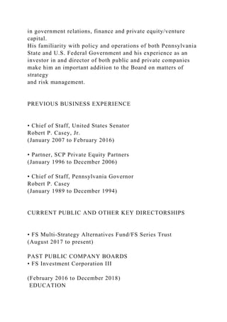 in government relations, finance and private equity/venture
capital.
His familiarity with policy and operations of both Pennsylvania
State and U.S. Federal Government and his experience as an
investor in and director of both public and private companies
make him an important addition to the Board on matters of
strategy
and risk management.
PREVIOUS BUSINESS EXPERIENCE
• Chief of Staff, United States Senator
Robert P. Casey, Jr.
(January 2007 to February 2016)
• Partner, SCP Private Equity Partners
(January 1996 to December 2006)
• Chief of Staff, Pennsylvania Governor
Robert P. Casey
(January 1989 to December 1994)
CURRENT PUBLIC AND OTHER KEY DIRECTORSHIPS
• FS Multi-Strategy Alternatives Fund/FS Series Trust
(August 2017 to present)
PAST PUBLIC COMPANY BOARDS
• FS Investment Corporation III
(February 2016 to December 2018)
EDUCATION
 