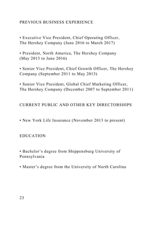 PREVIOUS BUSINESS EXPERIENCE
• Executive Vice President, Chief Operating Officer,
The Hershey Company (June 2016 to March 2017)
• President, North America, The Hershey Company
(May 2013 to June 2016)
• Senior Vice President, Chief Growth Officer, The Hershey
Company (September 2011 to May 2013)
• Senior Vice President, Global Chief Marketing Officer,
The Hershey Company (December 2007 to September 2011)
CURRENT PUBLIC AND OTHER KEY DIRECTORSHIPS
• New York Life Insurance (November 2013 to present)
EDUCATION
• Bachelor’s degree from Shippensburg University of
Pennsylvania
• Master’s degree from the University of North Carolina
23
 