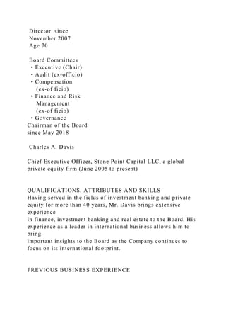 Director since
November 2007
Age 70
Board Committees
• Executive (Chair)
• Audit (ex-officio)
• Compensation
(ex-of ficio)
• Finance and Risk
Management
(ex-of ficio)
• Governance
Chairman of the Board
since May 2018
Charles A. Davis
Chief Executive Officer, Stone Point Capital LLC, a global
private equity firm (June 2005 to present)
QUALIFICATIONS, ATTRIBUTES AND SKILLS
Having served in the fields of investment banking and private
equity for more than 40 years, Mr. Davis brings extensive
experience
in finance, investment banking and real estate to the Board. His
experience as a leader in international business allows him to
bring
important insights to the Board as the Company continues to
focus on its international footprint.
PREVIOUS BUSINESS EXPERIENCE
 