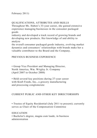 February 2011)
QUALIFICATIONS, ATTRIBUTES AND SKILLS
Throughout Ms. Haben’s 33-year career, she gained extensive
experience managing businesses in the consumer packaged
goods
industry and developed a track record of growing brands and
developing new products. Her knowledge of and ability to
analyze
the overall consumer packaged goods industry, evolving market
dynamics and consumers’ relationships with brands make her a
valuable contributor to the Board and the Company.
PREVIOUS BUSINESS EXPERIENCE
• Group Vice President and Managing Director,
North America, Wm. Wrigley Jr. Company
(April 2007 to October 2008)
• Held several key positions during 27-year career
with Kraft Foods, Inc., a grocery manufacturing
and processing conglomerate
CURRENT PUBLIC AND OTHER KEY DIRECTORSHIPS
• Trustee of Equity Residential (July 2011 to present); currently
serves as Chair of the Compensation Committee
EDUCATION
• Bachelor's degree, magna cum laude, in business
administration
 