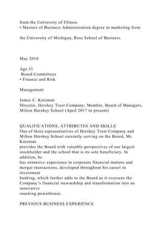 from the University of Illinois
• Masters of Business Administration degree in marketing from
the University of Michigan, Ross School of Business
May 2018
Age 51
Board Committees
• Finance and Risk
Management
James C. Katzman
Director, Hershey Trust Company; Member, Board of Managers,
Milton Hershey School (April 2017 to present)
QUALIFICATIONS, ATTRIBUTES AND SKILLS
One of three representatives of Hershey Trust Company and
Milton Hershey School currently serving on the Board, Mr.
Katzman
provides the Board with valuable perspectives of our largest
stockholder and the school that is its sole beneficiary. In
addition, he
has extensive experience in corporate financial matters and
merger transactions, developed throughout his career in
investment
banking, which further adds to the Board as it oversees the
Company’s financial stewardship and transformation into an
innovative
snacking powerhouse.
PREVIOUS BUSINESS EXPERIENCE
 
