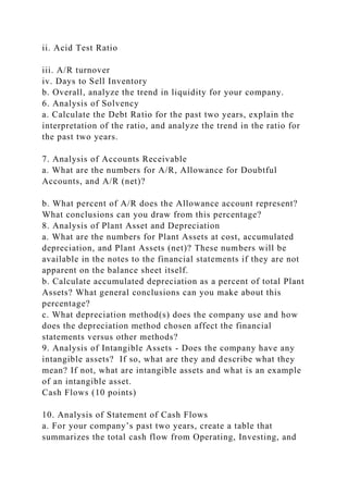 ii. Acid Test Ratio
iii. A/R turnover
iv. Days to Sell Inventory
b. Overall, analyze the trend in liquidity for your company.
6. Analysis of Solvency
a. Calculate the Debt Ratio for the past two years, explain the
interpretation of the ratio, and analyze the trend in the ratio for
the past two years.
7. Analysis of Accounts Receivable
a. What are the numbers for A/R, Allowance for Doubtful
Accounts, and A/R (net)?
b. What percent of A/R does the Allowance account represent?
What conclusions can you draw from this percentage?
8. Analysis of Plant Asset and Depreciation
a. What are the numbers for Plant Assets at cost, accumulated
depreciation, and Plant Assets (net)? These numbers will be
available in the notes to the financial statements if they are not
apparent on the balance sheet itself.
b. Calculate accumulated depreciation as a percent of total Plant
Assets? What general conclusions can you make about this
percentage?
c. What depreciation method(s) does the company use and how
does the depreciation method chosen affect the financial
statements versus other methods?
9. Analysis of Intangible Assets - Does the company have any
intangible assets? If so, what are they and describe what they
mean? If not, what are intangible assets and what is an example
of an intangible asset.
Cash Flows (10 points)
10. Analysis of Statement of Cash Flows
a. For your company’s past two years, create a table that
summarizes the total cash flow from Operating, Investing, and
 