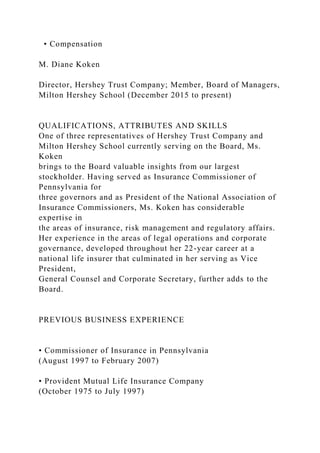• Compensation
M. Diane Koken
Director, Hershey Trust Company; Member, Board of Managers,
Milton Hershey School (December 2015 to present)
QUALIFICATIONS, ATTRIBUTES AND SKILLS
One of three representatives of Hershey Trust Company and
Milton Hershey School currently serving on the Board, Ms.
Koken
brings to the Board valuable insights from our largest
stockholder. Having served as Insurance Commissioner of
Pennsylvania for
three governors and as President of the National Association of
Insurance Commissioners, Ms. Koken has considerable
expertise in
the areas of insurance, risk management and regulatory affairs.
Her experience in the areas of legal operations and corporate
governance, developed throughout her 22-year career at a
national life insurer that culminated in her serving as Vice
President,
General Counsel and Corporate Secretary, further adds to the
Board.
PREVIOUS BUSINESS EXPERIENCE
• Commissioner of Insurance in Pennsylvania
(August 1997 to February 2007)
• Provident Mutual Life Insurance Company
(October 1975 to July 1997)
 