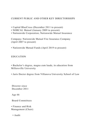 CURRENT PUBLIC AND OTHER KEY DIRECTORSHIPS
• Capital BlueCross (December 2011 to present)
• NORCAL Mutual (January 2009 to present)
• Nationwide Corporation; Nationwide Mutual Insurance
Company; Nationwide Mutual Fire Insurance Company
(April 2007 to present)
• Nationwide Mutual Funds (April 2019 to present)
EDUCATION
• Bachelor’s degree, magna cum laude, in education from
Millersville University
• Juris Doctor degree from Villanova University School of Law
Director since
December 2011
Age 66
Board Committees
• Finance and Risk
Management (Chair)
• Audit
 