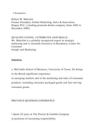 • Executive
Robert M. Malcolm
Former President, Global Marketing, Sales & Innovation,
Diageo PLC, a leading premium drinks company (June 2002 to
December 2008)
QUALIFICATIONS, ATTRIBUTES AND SKILLS
Mr. Malcolm is a globally recognized expert in strategic
marketing and is currently Executive in Residence, Center for
Customer
Insight and Marketing
Solution
s, McCombs School of Business, University of Texas. He brings
to the Board significant experience
in emerging markets and in the marketing and sales of consumer
products, including consumer packaged goods and fast-moving
consumer goods.
PREVIOUS BUSINESS EXPERIENCE
• Spent 24 years at The Procter & Gamble Company
in positions of increasing responsibility
 