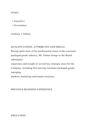 (Chair)
• Executive
• Governance
Anthony J. Palmer
QUALIFICATIONS, ATTRIBUTES AND SKILLS
Having spent most of his professional career in the consumer
packaged goods industry, Mr. Palmer brings to the Board
substantial
experience and insight in several key strategic areas for the
Company, including fast-moving consumer packaged goods,
emerging
markets, marketing and human resources.
PREVIOUS BUSINESS EXPERIENCE
EDUCATION
 