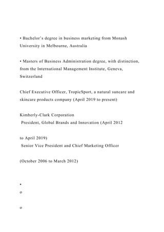 • Bachelor’s degree in business marketing from Monash
University in Melbourne, Australia
• Masters of Business Administration degree, with distinction,
from the International Management Institute, Geneva,
Switzerland
Chief Executive Officer, TropicSport, a natural suncare and
skincare products company (April 2019 to present)
Kimberly-Clark Corporation
President, Global Brands and Innovation (April 2012
to April 2019)
Senior Vice President and Chief Marketing Officer
(October 2006 to March 2012)
•
o
o
 
