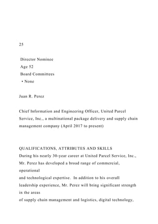 25
Director Nominee
Age 52
Board Committees
• None
Juan R. Perez
Chief Information and Engineering Officer, United Parcel
Service, Inc., a multinational package delivery and supply chain
management company (April 2017 to present)
QUALIFICATIONS, ATTRIBUTES AND SKILLS
During his nearly 30-year career at United Parcel Service, Inc.,
Mr. Perez has developed a broad range of commercial,
operational
and technological expertise. In addition to his overall
leadership experience, Mr. Perez will bring significant strength
in the areas
of supply chain management and logistics, digital technology,
 