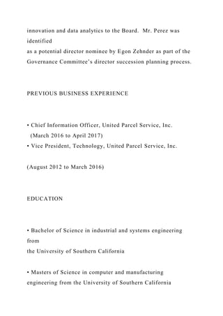 innovation and data analytics to the Board. Mr. Perez was
identified
as a potential director nominee by Egon Zehnder as part of the
Governance Committee’s director succession planning process.
PREVIOUS BUSINESS EXPERIENCE
• Chief Information Officer, United Parcel Service, Inc.
(March 2016 to April 2017)
• Vice President, Technology, United Parcel Service, Inc.
(August 2012 to March 2016)
EDUCATION
• Bachelor of Science in industrial and systems engineering
from
the University of Southern California
• Masters of Science in computer and manufacturing
engineering from the University of Southern California
 