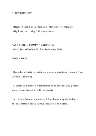 DIRECTORSHIPS
• Bremer Financial Corporation (May 2017 to present)
• Big Lots, Inc. (May 2015 to present)
PAST PUBLIC COMPANY BOARDS
• Gaia, Inc. (October 2013 to December 2018)
EDUCATION
• Bachelor of Arts in mathematics and operations research from
Cornell University
• Masters of Business Administration in finance and general
management from Cornell University
One of two directors nominated for election by the holders
of the Common Stock voting separately as a class.
 