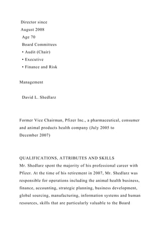 Director since
August 2008
Age 70
Board Committees
• Audit (Chair)
• Executive
• Finance and Risk
Management
David L. Shedlarz
Former Vice Chairman, Pfizer Inc., a pharmaceutical, consumer
and animal products health company (July 2005 to
December 2007)
QUALIFICATIONS, ATTRIBUTES AND SKILLS
Mr. Shedlarz spent the majority of his professional career with
Pfizer. At the time of his retirement in 2007, Mr. Shedlarz was
responsible for operations including the animal health business,
finance, accounting, strategic planning, business development,
global sourcing, manufacturing, information systems and human
resources, skills that are particularly valuable to the Board
 