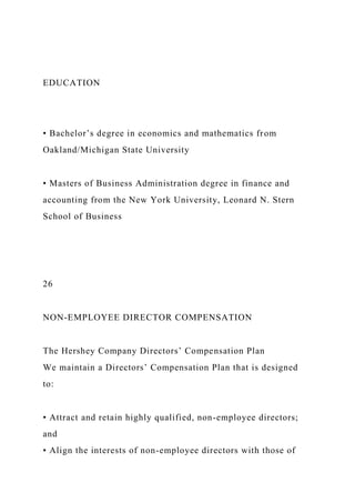 EDUCATION
• Bachelor’s degree in economics and mathematics from
Oakland/Michigan State University
• Masters of Business Administration degree in finance and
accounting from the New York University, Leonard N. Stern
School of Business
26
NON-EMPLOYEE DIRECTOR COMPENSATION
The Hershey Company Directors’ Compensation Plan
We maintain a Directors’ Compensation Plan that is designed
to:
• Attract and retain highly qualified, non-employee directors;
and
• Align the interests of non-employee directors with those of
 