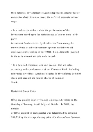 their retainer, any applicable Lead Independent Director fee or
committee chair fees may invest the deferred amounts in two
ways:
• In a cash account that values the performance of the
investment based upon the performance of one or more third-
party
investment funds selected by the director from among the
mutual funds or other investment options available to all
employees participating in our 401(k) Plan. Amounts invested
in the cash account are paid only in cash.
• In a deferred common stock unit account that we value
according to the performance of our Common Stock, including
reinvested dividends. Amounts invested in the deferred common
stock unit account are paid in shares of Common
Stock.
Restricted Stock Units
RSUs are granted quarterly to non-employee directors on the
first day of January, April, July and October. In 2018, the
number
of RSUs granted in each quarter was determined by dividing
$38,750 by the average closing price of a share of our Common
 