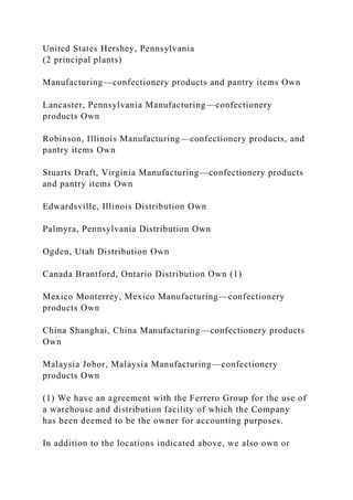 United States Hershey, Pennsylvania
(2 principal plants)
Manufacturing—confectionery products and pantry items Own
Lancaster, Pennsylvania Manufacturing—confectionery
products Own
Robinson, Illinois Manufacturing—confectionery products, and
pantry items Own
Stuarts Draft, Virginia Manufacturing—confectionery products
and pantry items Own
Edwardsville, Illinois Distribution Own
Palmyra, Pennsylvania Distribution Own
Ogden, Utah Distribution Own
Canada Brantford, Ontario Distribution Own (1)
Mexico Monterrey, Mexico Manufacturing—confectionery
products Own
China Shanghai, China Manufacturing—confectionery products
Own
Malaysia Johor, Malaysia Manufacturing—confectionery
products Own
(1) We have an agreement with the Ferrero Group for the use of
a warehouse and distribution facility of which the Company
has been deemed to be the owner for accounting purposes.
In addition to the locations indicated above, we also own or
 