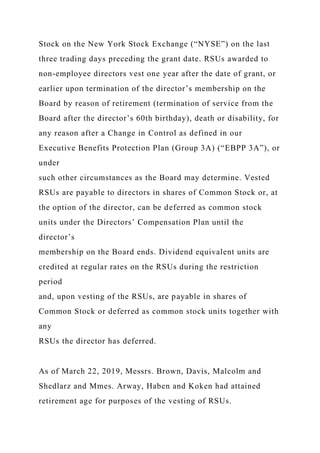 Stock on the New York Stock Exchange (“NYSE”) on the last
three trading days preceding the grant date. RSUs awarded to
non-employee directors vest one year after the date of grant, or
earlier upon termination of the director’s membership on the
Board by reason of retirement (termination of service from the
Board after the director’s 60th birthday), death or disability, for
any reason after a Change in Control as defined in our
Executive Benefits Protection Plan (Group 3A) (“EBPP 3A”), or
under
such other circumstances as the Board may determine. Vested
RSUs are payable to directors in shares of Common Stock or, at
the option of the director, can be deferred as common stock
units under the Directors’ Compensation Plan until the
director’s
membership on the Board ends. Dividend equivalent units are
credited at regular rates on the RSUs during the restriction
period
and, upon vesting of the RSUs, are payable in shares of
Common Stock or deferred as common stock units together with
any
RSUs the director has deferred.
As of March 22, 2019, Messrs. Brown, Davis, Malcolm and
Shedlarz and Mmes. Arway, Haben and Koken had attained
retirement age for purposes of the vesting of RSUs.
 
