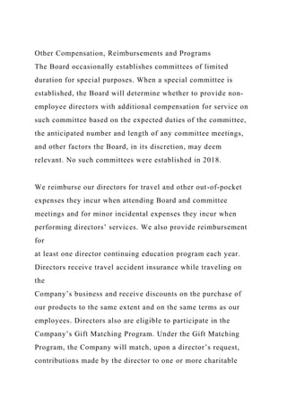 Other Compensation, Reimbursements and Programs
The Board occasionally establishes committees of limited
duration for special purposes. When a special committee is
established, the Board will determine whether to provide non-
employee directors with additional compensation for service on
such committee based on the expected duties of the committee,
the anticipated number and length of any committee meetings,
and other factors the Board, in its discretion, may deem
relevant. No such committees were established in 2018.
We reimburse our directors for travel and other out-of-pocket
expenses they incur when attending Board and committee
meetings and for minor incidental expenses they incur when
performing directors’ services. We also provide reimbursement
for
at least one director continuing education program each year.
Directors receive travel accident insurance while traveling on
the
Company’s business and receive discounts on the purchase of
our products to the same extent and on the same terms as our
employees. Directors also are eligible to participate in the
Company’s Gift Matching Program. Under the Gift Matching
Program, the Company will match, upon a director’s request,
contributions made by the director to one or more charitable
 