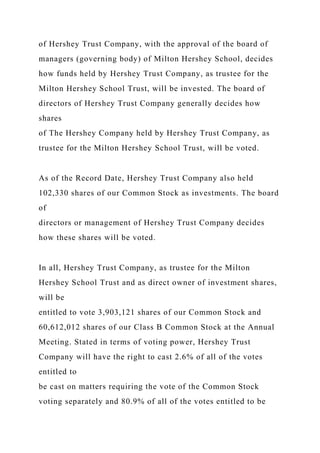 of Hershey Trust Company, with the approval of the board of
managers (governing body) of Milton Hershey School, decides
how funds held by Hershey Trust Company, as trustee for the
Milton Hershey School Trust, will be invested. The board of
directors of Hershey Trust Company generally decides how
shares
of The Hershey Company held by Hershey Trust Company, as
trustee for the Milton Hershey School Trust, will be voted.
As of the Record Date, Hershey Trust Company also held
102,330 shares of our Common Stock as investments. The board
of
directors or management of Hershey Trust Company decides
how these shares will be voted.
In all, Hershey Trust Company, as trustee for the Milton
Hershey School Trust and as direct owner of investment shares,
will be
entitled to vote 3,903,121 shares of our Common Stock and
60,612,012 shares of our Class B Common Stock at the Annual
Meeting. Stated in terms of voting power, Hershey Trust
Company will have the right to cast 2.6% of all of the votes
entitled to
be cast on matters requiring the vote of the Common Stock
voting separately and 80.9% of all of the votes entitled to be
 