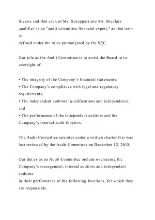 literate and that each of Ms. Schoppert and Mr. Shedlarz
qualifies as an “audit committee financial expert,” as that term
is
defined under the rules promulgated by the SEC.
Our role as the Audit Committee is to assist the Board in its
oversight of:
• The integrity of the Company’s financial statements;
• The Company’s compliance with legal and regulatory
requirements;
• The independent auditors’ qualifications and independence;
and
• The performance of the independent auditors and the
Company’s internal audit function.
The Audit Committee operates under a written charter that was
last reviewed by the Audit Committee on December 12, 2018.
Our duties as an Audit Committee include overseeing the
Company’s management, internal auditors and independent
auditors
in their performance of the following functions, for which they
are responsible:
 