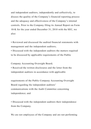 and independent auditors, independently and collectively, to
discuss the quality of the Company’s financial reporting process
and the adequacy and effectiveness of the Company’s internal
controls. Prior to the Company filing its Annual Report on Form
10-K for the year ended December 31, 2018 with the SEC, we
also:
• Reviewed and discussed the audited financial statements with
management and the independent auditors;
• Discussed with the independent auditors the matters required
to be discussed by applicable requirements of the Public
Company Accounting Oversight Board;
• Received the written disclosures and the letter from the
independent auditors in accordance with applicable
requirements of the Public Company Accounting Oversight
Board regarding the independent auditors’
communications with the Audit Committee concerning
independence; and
• Discussed with the independent auditors their independence
from the Company.
We are not employees of the Company and are not performing
 