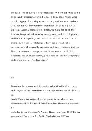 the functions of auditors or accountants. We are not responsible
as an Audit Committee or individually to conduct “field work”
or other types of auditing or accounting reviews or procedures
or to set auditor independence standards. In carrying out our
duties as Audit Committee members, we have relied on the
information provided to us by management and the independent
auditors. Consequently, we do not assure that the audit of the
Company’s financial statements has been carried out in
accordance with generally accepted auditing standards, that the
financial statements are presented in accordance with U.S.
generally accepted accounting principles or that the Company’s
auditors are in fact “independent.”
35
Based on the reports and discussions described in this report,
and subject to the limitations on our role and responsibilities as
an
Audit Committee referred to above and in our charter, we
recommended to the Board that the audited financial statements
be
included in the Company’s Annual Report on Form 10-K for the
year ended December 31, 2018, filed with the SEC on
 