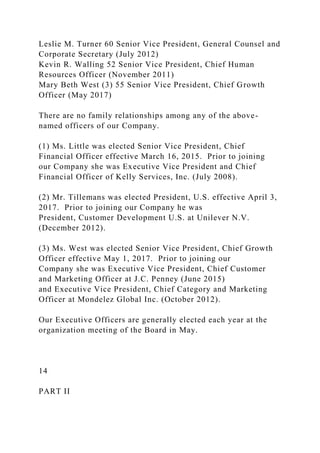 Leslie M. Turner 60 Senior Vice President, General Counsel and
Corporate Secretary (July 2012)
Kevin R. Walling 52 Senior Vice President, Chief Human
Resources Officer (November 2011)
Mary Beth West (3) 55 Senior Vice President, Chief Growth
Officer (May 2017)
There are no family relationships among any of the above-
named officers of our Company.
(1) Ms. Little was elected Senior Vice President, Chief
Financial Officer effective March 16, 2015. Prior to joining
our Company she was Executive Vice President and Chief
Financial Officer of Kelly Services, Inc. (July 2008).
(2) Mr. Tillemans was elected President, U.S. effective April 3,
2017. Prior to joining our Company he was
President, Customer Development U.S. at Unilever N.V.
(December 2012).
(3) Ms. West was elected Senior Vice President, Chief Growth
Officer effective May 1, 2017. Prior to joining our
Company she was Executive Vice President, Chief Customer
and Marketing Officer at J.C. Penney (June 2015)
and Executive Vice President, Chief Category and Marketing
Officer at Mondelez Global Inc. (October 2012).
Our Executive Officers are generally elected each year at the
organization meeting of the Board in May.
14
PART II
 