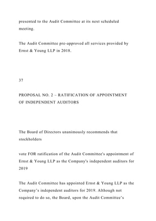 presented to the Audit Committee at its next scheduled
meeting.
The Audit Committee pre-approved all services provided by
Ernst & Young LLP in 2018.
37
PROPOSAL NO. 2 – RATIFICATION OF APPOINTMENT
OF INDEPENDENT AUDITORS
The Board of Directors unanimously recommends that
stockholders
vote FOR ratification of the Audit Committee's appointment of
Ernst & Young LLP as the Company's independent auditors for
2019
The Audit Committee has appointed Ernst & Young LLP as the
Company’s independent auditors for 2019. Although not
required to do so, the Board, upon the Audit Committee’s
 