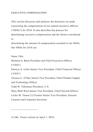 EXECUTIVE COMPENSATION
This section discusses and analyzes the decisions we made
concerning the compensation of our named executive officers
(“NEOs”) for 2018. It also describes the process for
determining executive compensation and the factors considered
in
determining the amount of compensation awarded to our NEOs.
Our NEOs for 2018 are:
Name Title
Michele G. Buck President and Chief Executive Officer
(“CEO”)
Patricia A. Little Senior Vice President, Chief Financial Officer
(“CFO”)
Terence L. O’Day Senior Vice President, Chief Product Supply
and Technology Officer
Todd W. Tillemans President, U.S.
Mary Beth West Senior Vice President, Chief Growth Officer
Leslie M. Turner (1) Former Senior Vice President, General
Counsel and Corporate Secretary
____________________
(1) Ms. Turner retired on April 1, 2018.
 