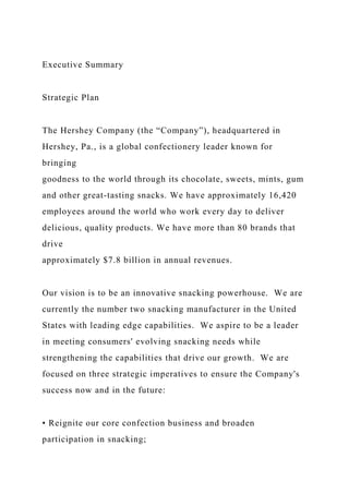 Executive Summary
Strategic Plan
The Hershey Company (the “Company”), headquartered in
Hershey, Pa., is a global confectionery leader known for
bringing
goodness to the world through its chocolate, sweets, mints, gum
and other great-tasting snacks. We have approximately 16,420
employees around the world who work every day to deliver
delicious, quality products. We have more than 80 brands that
drive
approximately $7.8 billion in annual revenues.
Our vision is to be an innovative snacking powerhouse. We are
currently the number two snacking manufacturer in the United
States with leading edge capabilities. We aspire to be a leader
in meeting consumers' evolving snacking needs while
strengthening the capabilities that drive our growth. We are
focused on three strategic imperatives to ensure the Company's
success now and in the future:
• Reignite our core confection business and broaden
participation in snacking;
 