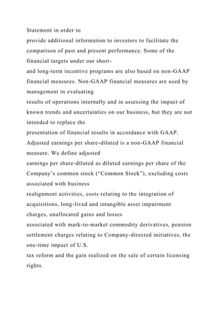 Statement in order to
provide additional information to investors to facilitate the
comparison of past and present performance. Some of the
financial targets under our short-
and long-term incentive programs are also based on non-GAAP
financial measures. Non-GAAP financial measures are used by
management in evaluating
results of operations internally and in assessing the impact of
known trends and uncertainties on our business, but they are not
intended to replace the
presentation of financial results in accordance with GAAP.
Adjusted earnings per share-diluted is a non-GAAP financial
measure. We define adjusted
earnings per share-diluted as diluted earnings per share of the
Company’s common stock (“Common Stock”), excluding costs
associated with business
realignment activities, costs relating to the integration of
acquisitions, long-lived and intangible asset impairment
charges, unallocated gains and losses
associated with mark-to-market commodity derivatives, pension
settlement charges relating to Company-directed initiatives, the
one-time impact of U.S.
tax reform and the gain realized on the sale of certain licensing
rights.
 