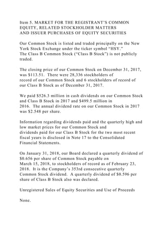 Item 5. MARKET FOR THE REGISTRANT’S COMMON
EQUITY, RELATED STOCKHOLDER MATTERS
AND ISSUER PURCHASES OF EQUITY SECURITIES
Our Common Stock is listed and traded principally on the New
York Stock Exchange under the ticker symbol “HSY.”
The Class B Common Stock (“Class B Stock”) is not publicly
traded.
The closing price of our Common Stock on December 31, 2017,
was $113.51. There were 28,336 stockholders of
record of our Common Stock and 6 stockholders of record of
our Class B Stock as of December 31, 2017.
We paid $526.3 million in cash dividends on our Common Stock
and Class B Stock in 2017 and $499.5 million in
2016. The annual dividend rate on our Common Stock in 2017
was $2.548 per share.
Information regarding dividends paid and the quarterly high and
low market prices for our Common Stock and
dividends paid for our Class B Stock for the two most recent
fiscal years is disclosed in Note 17 to the Consolidated
Financial Statements.
On January 31, 2018, our Board declared a quarterly dividend of
$0.656 per share of Common Stock payable on
March 15, 2018, to stockholders of record as of February 23,
2018. It is the Company’s 353rd consecutive quarterly
Common Stock dividend. A quarterly dividend of $0.596 per
share of Class B Stock also was declared.
Unregistered Sales of Equity Securities and Use of Proceeds
None.
 