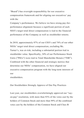 “Board”) has oversight responsibility for our executive
compensation framework and for aligning our executives’ pay
with the
Company’s performance. We believe we have strong pay-for-
performance alignment because a significant portion of each
NEO’s target total direct compensation is tied to the financial
performance of the Company as well as stockholder returns.
In 2018, approximately 87% of our CEO’s and 74% of our other
NEOs’ target total direct compensation, excluding Ms.
Turner’s, was at-risk, including a substantial portion tied to
stockholder value. Specifically, 34% of our Performance Stock
Units ("PSUs") were tied to Total Shareholder Return (“TSR”).
Combined with the other financial and strategic metrics that
determine our NEOs’ compensation, we have aligned our
executive compensation program with the long-term interests of
our
stockholders.
Our Stockholders Strongly Approve of Our Pay Practices
Last year, our stockholders overwhelmingly approved our “say-
on-pay” resolution, with more than 93% of the votes cast by the
holders of Common Stock and more than 99% of the combined
votes cast by the holders of the Common Stock and Class B
 