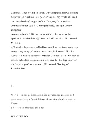 Common Stock voting in favor. Our Compensation Committee
believes the results of last year’s “say-on-pay” vote affirmed
our stockholders’ support of our Company’s executive
compensation program. Consequentially, our approach to
executive
compensation in 2018 was substantially the same as the
approach stockholders approved in 2017. At the 2017 Annual
Meeting
of Stockholders, our stockholders voted to continue having an
annual “say-on-pay” vote as described in Proposal No. 3 –
Advise on Named Executive Officer Compensation. We plan to
ask stockholders to express a preference for the frequency of
the “say-on-pay” vote at our 2023 Annual Meeting of
Stockholders.
41
We believe our compensation and governance policies and
practices are significant drivers of our stockholder support.
These
policies and practices include:
WHAT WE DO
 