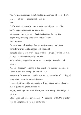 Pay for performance: A substantial percentage of each NEO's
target total direct compensation is at-
risk.
Performance measures support strategic objectives: The
performance measures we use in our
compensation programs reflect strategic and operating
objectives, creating long-term value for our
stockholders.
Appropriate risk-taking: We set performance goals that
consider our publicly-announced financial
expectations, which we believe will encourage appropriate risk
taking. Our incentive programs are
appropriately capped so as not to encourage excessive risk
taking.
“Double-trigger” benefits in the event of a change in control:
In the event of a change in control, the
payment of severance benefits and the acceleration of vesting of
long-term incentive awards that are
replaced with qualifying awards will not occur unless there is
also a qualifying termination of
employment upon or within two years following the change in
control.
Clawbacks and other covenants: We require our NEOs to enter
into an Employee Confidentiality and
 