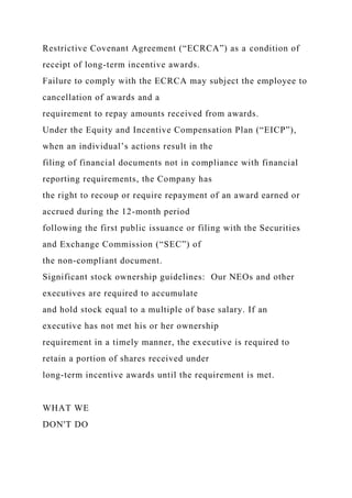 Restrictive Covenant Agreement (“ECRCA”) as a condition of
receipt of long-term incentive awards.
Failure to comply with the ECRCA may subject the employee to
cancellation of awards and a
requirement to repay amounts received from awards.
Under the Equity and Incentive Compensation Plan (“EICP”),
when an individual’s actions result in the
filing of financial documents not in compliance with financial
reporting requirements, the Company has
the right to recoup or require repayment of an award earned or
accrued during the 12-month period
following the first public issuance or filing with the Securities
and Exchange Commission (“SEC”) of
the non-compliant document.
Significant stock ownership guidelines: Our NEOs and other
executives are required to accumulate
and hold stock equal to a multiple of base salary. If an
executive has not met his or her ownership
requirement in a timely manner, the executive is required to
retain a portion of shares received under
long-term incentive awards until the requirement is met.
WHAT WE
DON'T DO
 