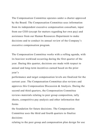 The Compensation Committee operates under a charter approved
by the Board. The Compensation Committee uses information
from its independent executive compensation consultant, input
from our CEO (except for matters regarding her own pay) and
assistance from our Human Resources Department to make
decisions and to conduct its annual review of the Company’s
executive compensation program.
The Compensation Committee works with a rolling agenda, with
its heaviest workload occurring during the first quarter of the
year. During this quarter, decisions are made with respect to
annual and long-term incentives earned based on the prior
year’s
performance and target compensation levels are finalized for the
current year. The Compensation Committee also reviews and
approves this Compensation Discussion & Analysis. During the
second and third quarters, the Compensation Committee
reviews materials relating to peer group composition, tally
sheets, competitive pay analysis and other information that
forms
the foundation for future decisions. The Compensation
Committee uses the third and fourth quarters to finalize
decisions
relating to the peer group and compensation plan design for use
 