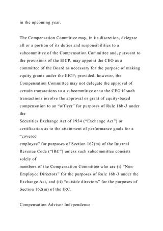 in the upcoming year.
The Compensation Committee may, in its discretion, delegate
all or a portion of its duties and responsibilities to a
subcommittee of the Compensation Committee and, pursuant to
the provisions of the EICP, may appoint the CEO as a
committee of the Board as necessary for the purpose of making
equity grants under the EICP; provided, however, the
Compensation Committee may not delegate the approval of
certain transactions to a subcommittee or to the CEO if such
transactions involve the approval or grant of equity-based
compensation to an “officer” for purposes of Rule 16b-3 under
the
Securities Exchange Act of 1934 (“Exchange Act”) or
certification as to the attainment of performance goals for a
“covered
employee” for purposes of Section 162(m) of the Internal
Revenue Code (“IRC”) unless such subcommittee consists
solely of
members of the Compensation Committee who are (i) “Non-
Employee Directors” for the purposes of Rule 16b-3 under the
Exchange Act, and (ii) “outside directors” for the purposes of
Section 162(m) of the IRC.
Compensation Advisor Independence
 