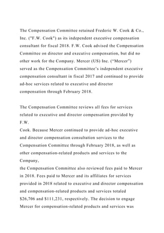 The Compensation Committee retained Frederic W. Cook & Co.,
Inc. ("F.W. Cook") as its independent executive compensation
consultant for fiscal 2018. F.W. Cook advised the Compensation
Committee on director and executive compensation, but did no
other work for the Company. Mercer (US) Inc. (“Mercer”)
served as the Compensation Committee’s independent executive
compensation consultant in fiscal 2017 and continued to provide
ad-hoc services related to executive and director
compensation through February 2018.
The Compensation Committee reviews all fees for services
related to executive and director compensation provided by
F.W.
Cook. Because Mercer continued to provide ad-hoc executive
and director compensation consultation services to the
Compensation Committee through February 2018, as well as
other compensation-related products and services to the
Company,
the Compensation Committee also reviewed fees paid to Mercer
in 2018. Fees paid to Mercer and its affiliates for services
provided in 2018 related to executive and director compensation
and compensation-related products and services totaled
$26,706 and $111,231, respectively. The decision to engage
Mercer for compensation-related products and services was
 