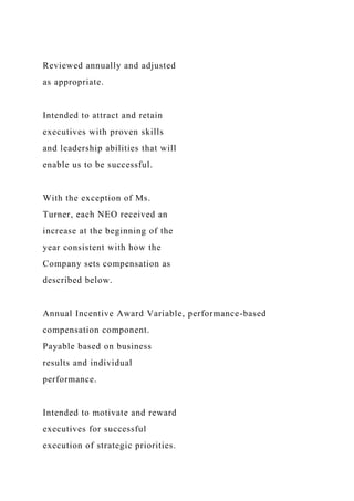 Reviewed annually and adjusted
as appropriate.
Intended to attract and retain
executives with proven skills
and leadership abilities that will
enable us to be successful.
With the exception of Ms.
Turner, each NEO received an
increase at the beginning of the
year consistent with how the
Company sets compensation as
described below.
Annual Incentive Award Variable, performance-based
compensation component.
Payable based on business
results and individual
performance.
Intended to motivate and reward
executives for successful
execution of strategic priorities.
 