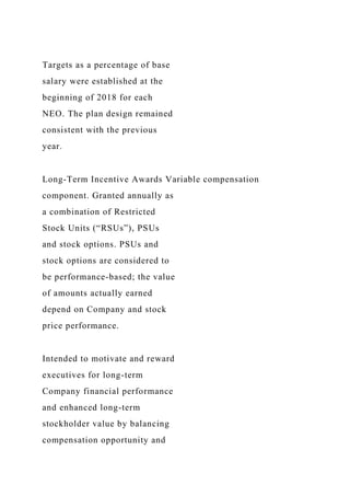 Targets as a percentage of base
salary were established at the
beginning of 2018 for each
NEO. The plan design remained
consistent with the previous
year.
Long-Term Incentive Awards Variable compensation
component. Granted annually as
a combination of Restricted
Stock Units (“RSUs”), PSUs
and stock options. PSUs and
stock options are considered to
be performance-based; the value
of amounts actually earned
depend on Company and stock
price performance.
Intended to motivate and reward
executives for long-term
Company financial performance
and enhanced long-term
stockholder value by balancing
compensation opportunity and
 