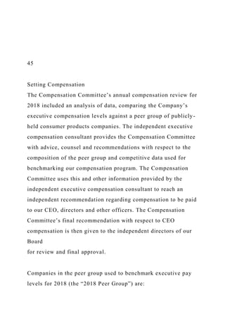 45
Setting Compensation
The Compensation Committee’s annual compensation review for
2018 included an analysis of data, comparing the Company’s
executive compensation levels against a peer group of publicly-
held consumer products companies. The independent executive
compensation consultant provides the Compensation Committee
with advice, counsel and recommendations with respect to the
composition of the peer group and competitive data used for
benchmarking our compensation program. The Compensation
Committee uses this and other information provided by the
independent executive compensation consultant to reach an
independent recommendation regarding compensation to be paid
to our CEO, directors and other officers. The Compensation
Committee’s final recommendation with respect to CEO
compensation is then given to the independent directors of our
Board
for review and final approval.
Companies in the peer group used to benchmark executive pay
levels for 2018 (the “2018 Peer Group”) are:
 