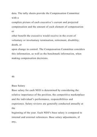 data. The tally sheets provide the Compensation Committee
with a
complete picture of each executive’s current and projected
compensation and the amount of each element of compensation
or
other benefit the executive would receive in the event of
voluntary or involuntary termination, retirement, disability,
death, or
upon change in control. The Compensation Committee considers
this information, as well as the benchmark information, when
making compensation decisions.
46
Base Salary
Base salary for each NEO is determined by considering the
relative importance of the position, the competitive marketplace
and the individual’s performance, responsibilities and
experience. Salary reviews are generally conducted annually at
the
beginning of the year. Each NEO’s base salary is compared to
internal and external references. Base salary adjustments, if
any,
 