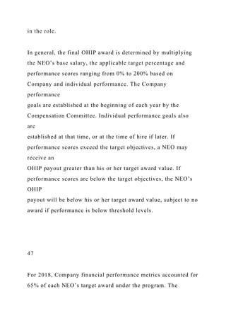in the role.
In general, the final OHIP award is determined by multiplying
the NEO’s base salary, the applicable target percentage and
performance scores ranging from 0% to 200% based on
Company and individual performance. The Company
performance
goals are established at the beginning of each year by the
Compensation Committee. Individual performance goals also
are
established at that time, or at the time of hire if later. If
performance scores exceed the target objectives, a NEO may
receive an
OHIP payout greater than his or her target award value. If
performance scores are below the target objectives, the NEO’s
OHIP
payout will be below his or her target award value, subject to no
award if performance is below threshold levels.
47
For 2018, Company financial performance metrics accounted for
65% of each NEO’s target award under the program. The
 