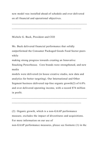 new model was installed ahead of schedule and over delivered
on all financial and operational objectives.
_____________________________________________________
_________________________________________________
Michele G. Buck, President and CEO
Ms. Buck delivered financial performance that solidly
outperformed the Consumer Packaged Goods Food Sector peers
while
making strong progress towards creating an Innovative
Snacking Powerhouse. Core brands were strengthened, and new
media
models were delivered (in house creative studio, new data and
analytics for better targeting). Our International and Other
Segment business delivered top-line organic growth(2) of 6.0%
and over delivered operating income, with a record $74 million
in profit.
_____________________________________________________
_________________________________________________
(2) Organic growth, which is a non-GAAP performance
measure, excludes the impact of divestitures and acquisitions.
For more information on our use of
non-GAAP performance measures, please see footnote (1) in the
 