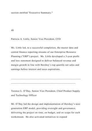 section entitled "Executive Summary."
48
Patricia A. Little, Senior Vice President, CFO
Ms. Little led, to a successful completion, the master data and
central finance reporting streams of our Enterprise Resource
Planning ("ERP") project. Ms. Little developed a 3-year profit
and loss statement designed to deliver balanced revenue and
margin growth in line with Hershey’s top quartile net sales and
earnings before interest and taxes aspirations.
_____________________________________________________
_________________________________________________
Terence L. O’Day, Senior Vice President, Chief Product Supply
and Technology Officer
Mr. O’Day led the design and implementation of Hershey’s next
generation ERP model, providing oversight and governance,
delivering the project on time, on budget, and on scope for each
workstream. He also activated initiatives to expand
 