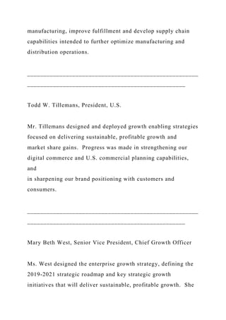 manufacturing, improve fulfillment and develop supply chain
capabilities intended to further optimize manufacturing and
distribution operations.
_____________________________________________________
_________________________________________________
Todd W. Tillemans, President, U.S.
Mr. Tillemans designed and deployed growth enabling strategies
focused on delivering sustainable, profitable growth and
market share gains. Progress was made in strengthening our
digital commerce and U.S. commercial planning capabilities,
and
in sharpening our brand positioning with customers and
consumers.
_____________________________________________________
_________________________________________________
Mary Beth West, Senior Vice President, Chief Growth Officer
Ms. West designed the enterprise growth strategy, defining the
2019-2021 strategic roadmap and key strategic growth
initiatives that will deliver sustainable, profitable growth. She
 
