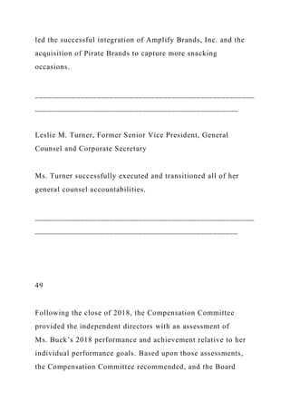 led the successful integration of Amplify Brands, Inc. and the
acquisition of Pirate Brands to capture more snacking
occasions.
_____________________________________________________
_________________________________________________
Leslie M. Turner, Former Senior Vice President, General
Counsel and Corporate Secretary
Ms. Turner successfully executed and transitioned all of her
general counsel accountabilities.
_____________________________________________________
_________________________________________________
49
Following the close of 2018, the Compensation Committee
provided the independent directors with an assessment of
Ms. Buck’s 2018 performance and achievement relative to her
individual performance goals. Based upon those assessments,
the Compensation Committee recommended, and the Board
 