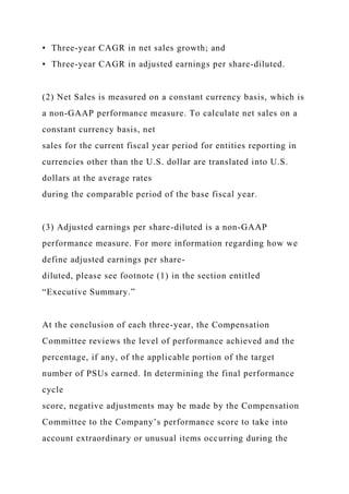 • Three-year CAGR in net sales growth; and
• Three-year CAGR in adjusted earnings per share-diluted.
(2) Net Sales is measured on a constant currency basis, which is
a non-GAAP performance measure. To calculate net sales on a
constant currency basis, net
sales for the current fiscal year period for entities reporting in
currencies other than the U.S. dollar are translated into U.S.
dollars at the average rates
during the comparable period of the base fiscal year.
(3) Adjusted earnings per share-diluted is a non-GAAP
performance measure. For more information regarding how we
define adjusted earnings per share-
diluted, please see footnote (1) in the section entitled
“Executive Summary.”
At the conclusion of each three-year, the Compensation
Committee reviews the level of performance achieved and the
percentage, if any, of the applicable portion of the target
number of PSUs earned. In determining the final performance
cycle
score, negative adjustments may be made by the Compensation
Committee to the Company’s performance score to take into
account extraordinary or unusual items occurring during the
 
