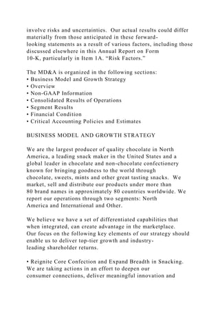 involve risks and uncertainties. Our actual results could differ
materially from those anticipated in these forward-
looking statements as a result of various factors, including those
discussed elsewhere in this Annual Report on Form
10-K, particularly in Item 1A. “Risk Factors.”
The MD&A is organized in the following sections:
• Business Model and Growth Strategy
• Overview
• Non-GAAP Information
• Consolidated Results of Operations
• Segment Results
• Financial Condition
• Critical Accounting Policies and Estimates
BUSINESS MODEL AND GROWTH STRATEGY
We are the largest producer of quality chocolate in North
America, a leading snack maker in the United States and a
global leader in chocolate and non-chocolate confectionery
known for bringing goodness to the world through
chocolate, sweets, mints and other great tasting snacks. We
market, sell and distribute our products under more than
80 brand names in approximately 80 countries worldwide. We
report our operations through two segments: North
America and International and Other.
We believe we have a set of differentiated capabilities that
when integrated, can create advantage in the marketplace.
Our focus on the following key elements of our strategy should
enable us to deliver top-tier growth and industry-
leading shareholder returns.
• Reignite Core Confection and Expand Breadth in Snacking.
We are taking actions in an effort to deepen our
consumer connections, deliver meaningful innovation and
 